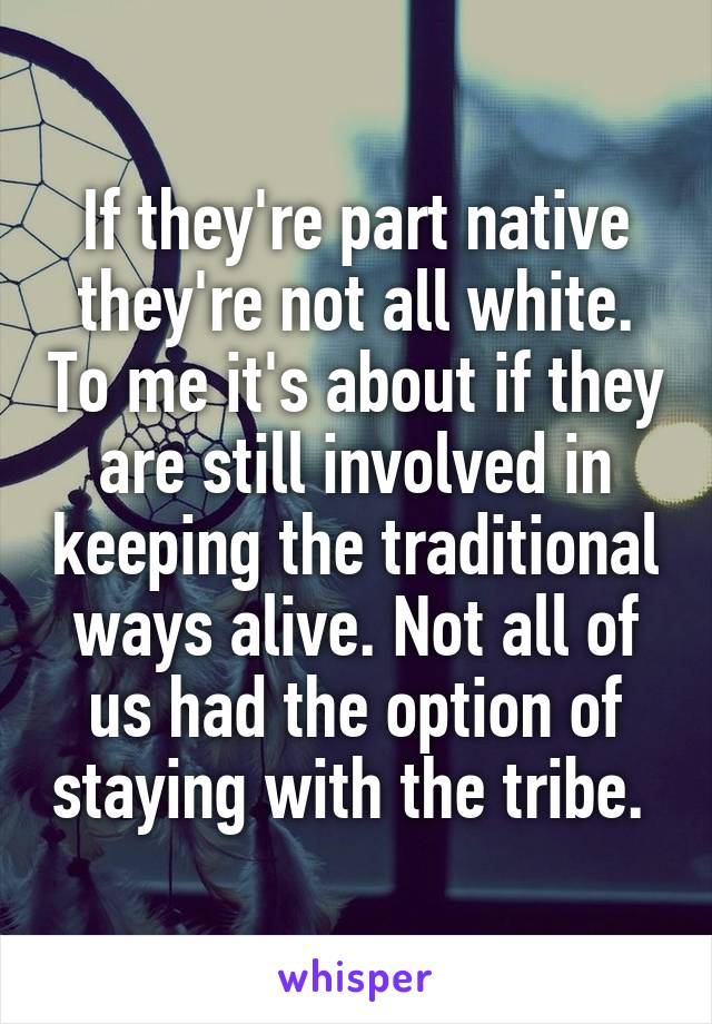 If they're part native they're not all white. To me it's about if they are still involved in keeping the traditional ways alive. Not all of us had the option of staying with the tribe. 
