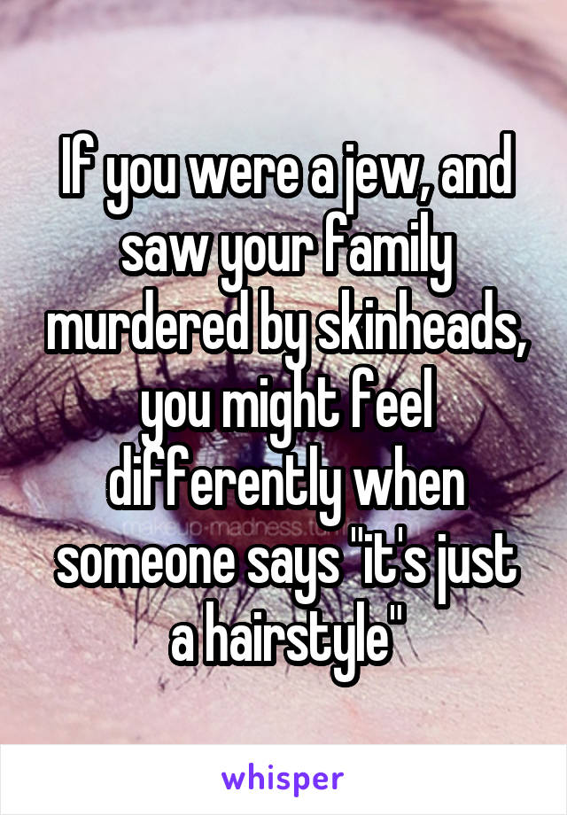 If you were a jew, and saw your family murdered by skinheads, you might feel differently when someone says "it's just a hairstyle"