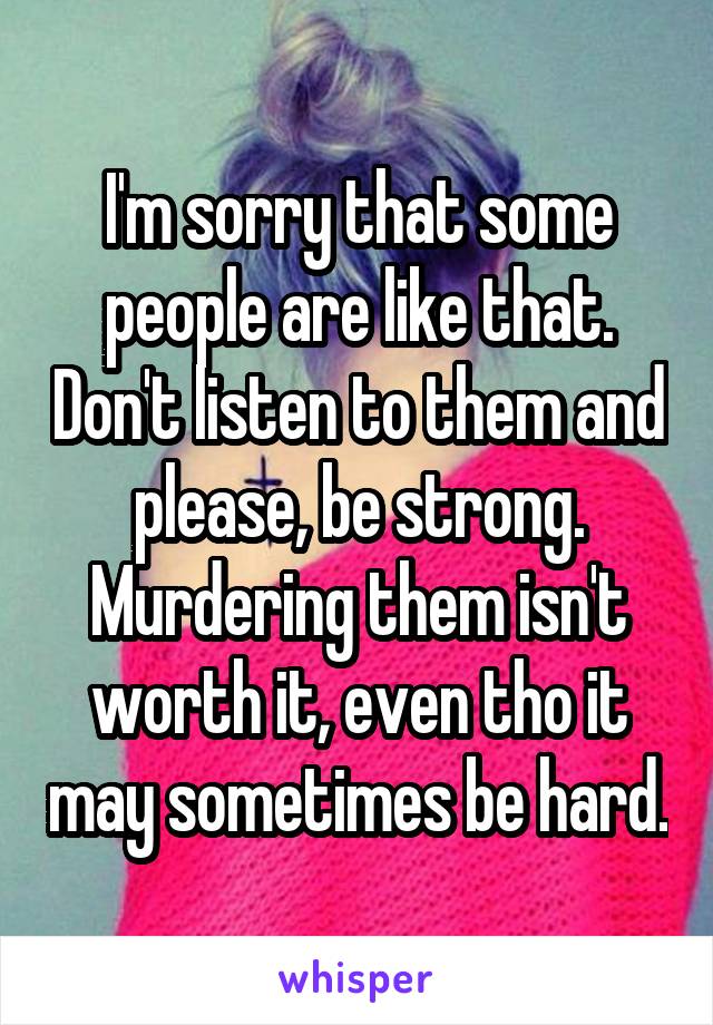 I'm sorry that some people are like that. Don't listen to them and please, be strong. Murdering them isn't worth it, even tho it may sometimes be hard.