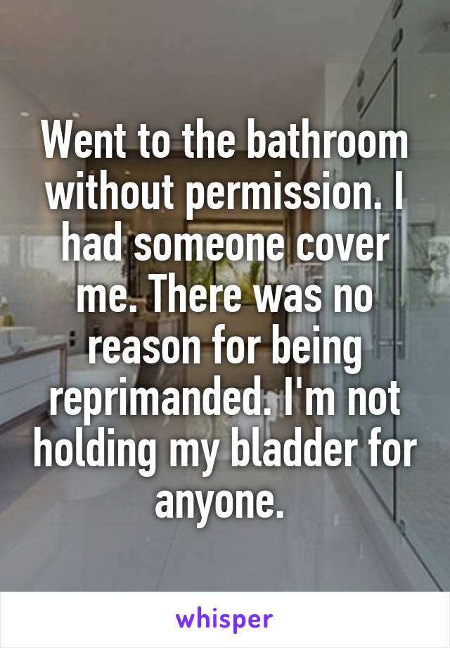 Went to the bathroom without permission. I had someone cover me. There was no reason for being reprimanded. I'm not holding my bladder for anyone. 