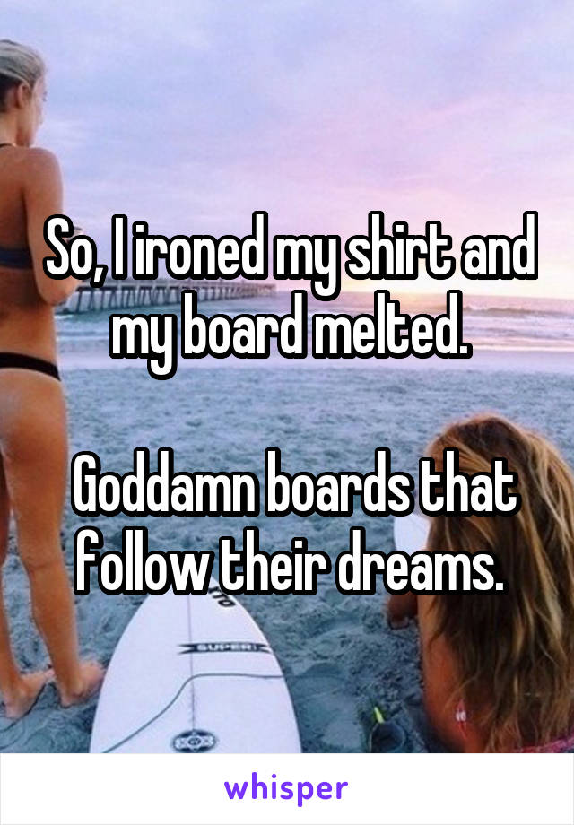 So, I ironed my shirt and my board melted.

 Goddamn boards that follow their dreams.