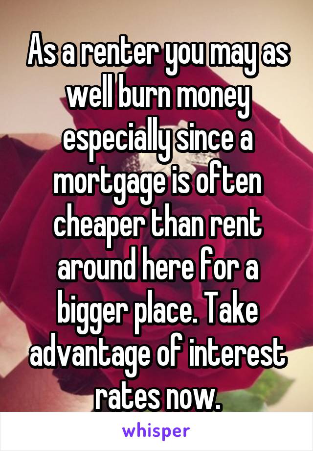 As a renter you may as well burn money especially since a mortgage is often cheaper than rent around here for a bigger place. Take advantage of interest rates now.