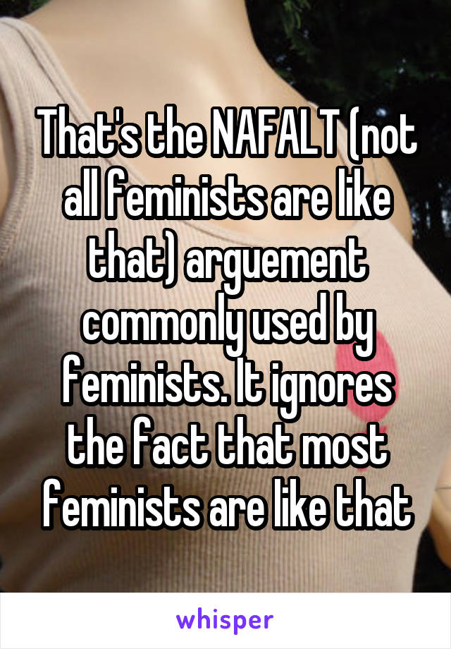 That's the NAFALT (not all feminists are like that) arguement commonly used by feminists. It ignores the fact that most feminists are like that