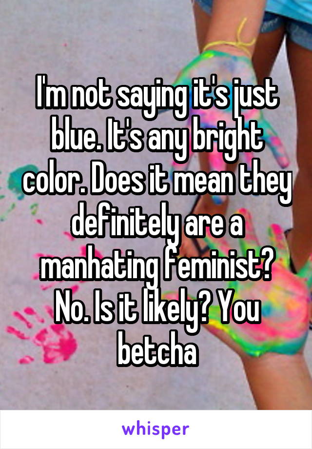 I'm not saying it's just blue. It's any bright color. Does it mean they definitely are a manhating feminist? No. Is it likely? You betcha