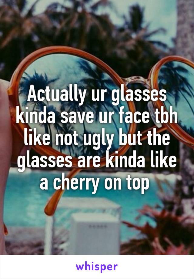 Actually ur glasses kinda save ur face tbh like not ugly but the glasses are kinda like a cherry on top 