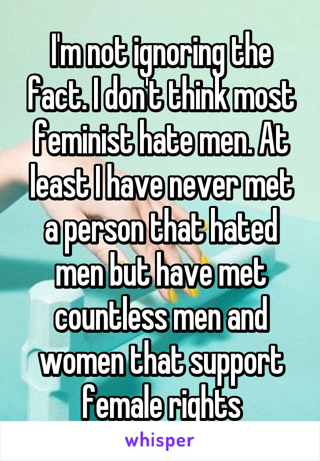 I'm not ignoring the fact. I don't think most feminist hate men. At least I have never met a person that hated men but have met countless men and women that support female rights