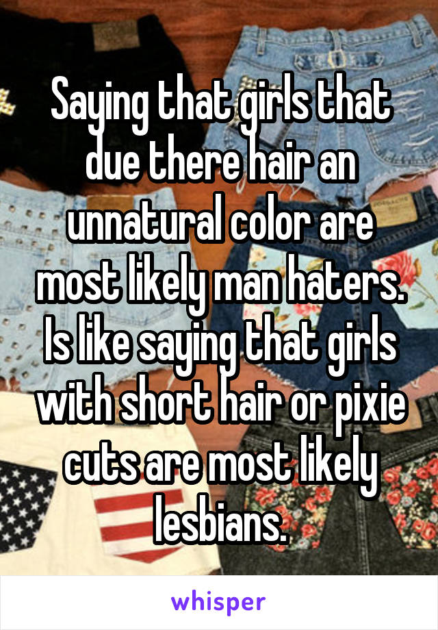 Saying that girls that due there hair an unnatural color are most likely man haters. Is like saying that girls with short hair or pixie cuts are most likely lesbians.