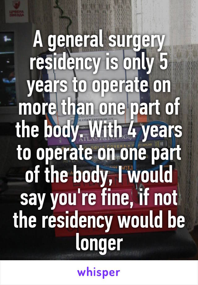 A general surgery residency is only 5 years to operate on more than one part of the body. With 4 years to operate on one part of the body, I would say you're fine, if not the residency would be longer