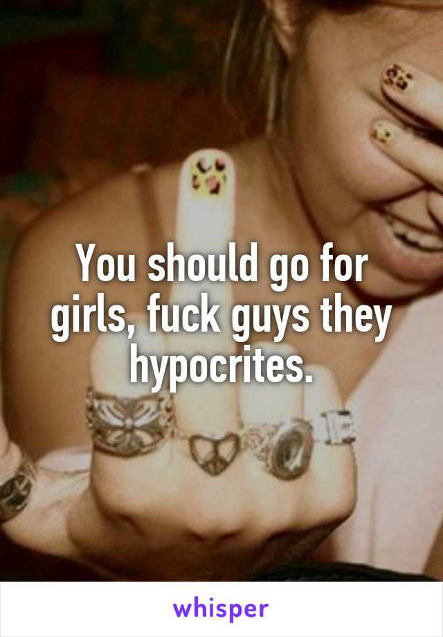 You should go for girls, fuck guys they hypocrites.