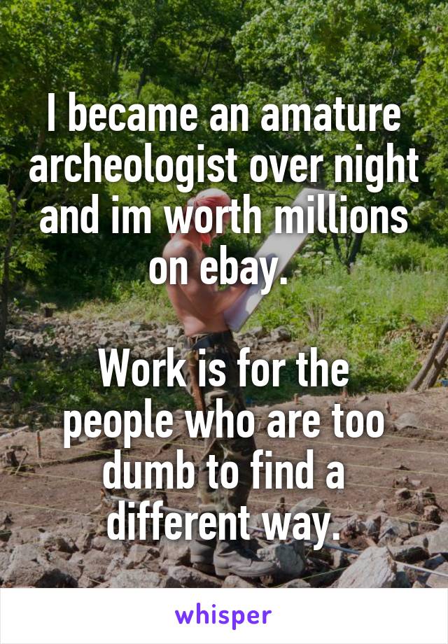 I became an amature archeologist over night and im worth millions on ebay. 

Work is for the people who are too dumb to find a different way.