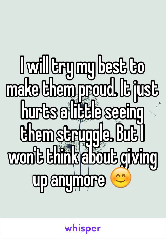 I will try my best to make them proud. It just hurts a little seeing them struggle. But I won't think about giving up anymore 😊