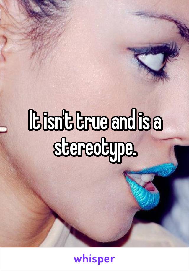 It isn't true and is a stereotype.