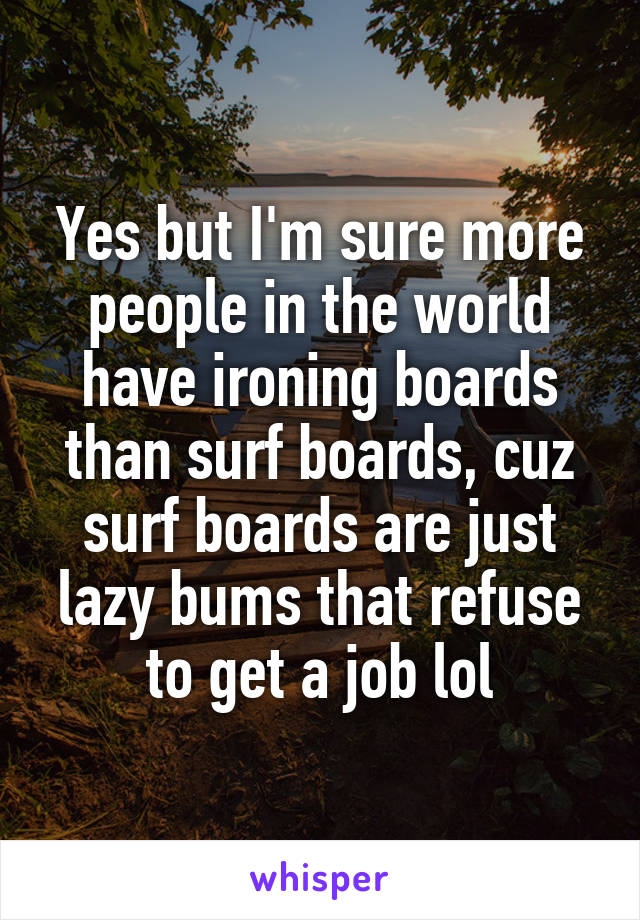 Yes but I'm sure more people in the world have ironing boards than surf boards, cuz surf boards are just lazy bums that refuse to get a job lol