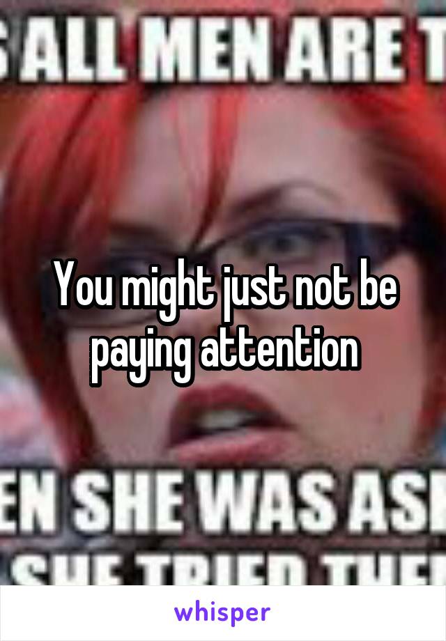 You might just not be paying attention