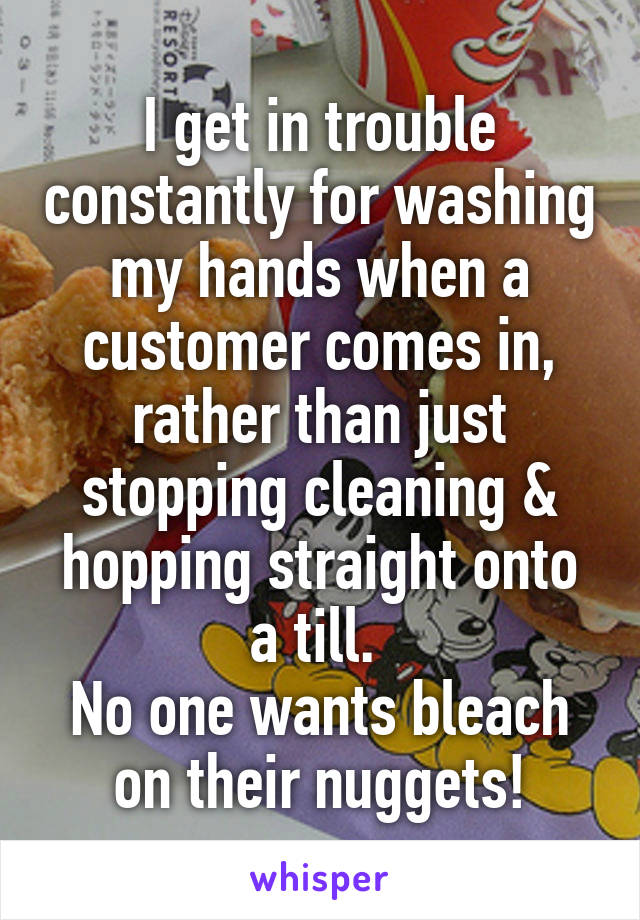 I get in trouble constantly for washing my hands when a customer comes in, rather than just stopping cleaning & hopping straight onto a till. 
No one wants bleach on their nuggets!