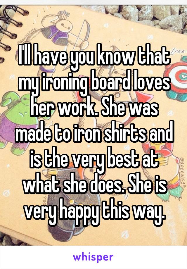 I'll have you know that my ironing board loves her work. She was made to iron shirts and is the very best at what she does. She is very happy this way.