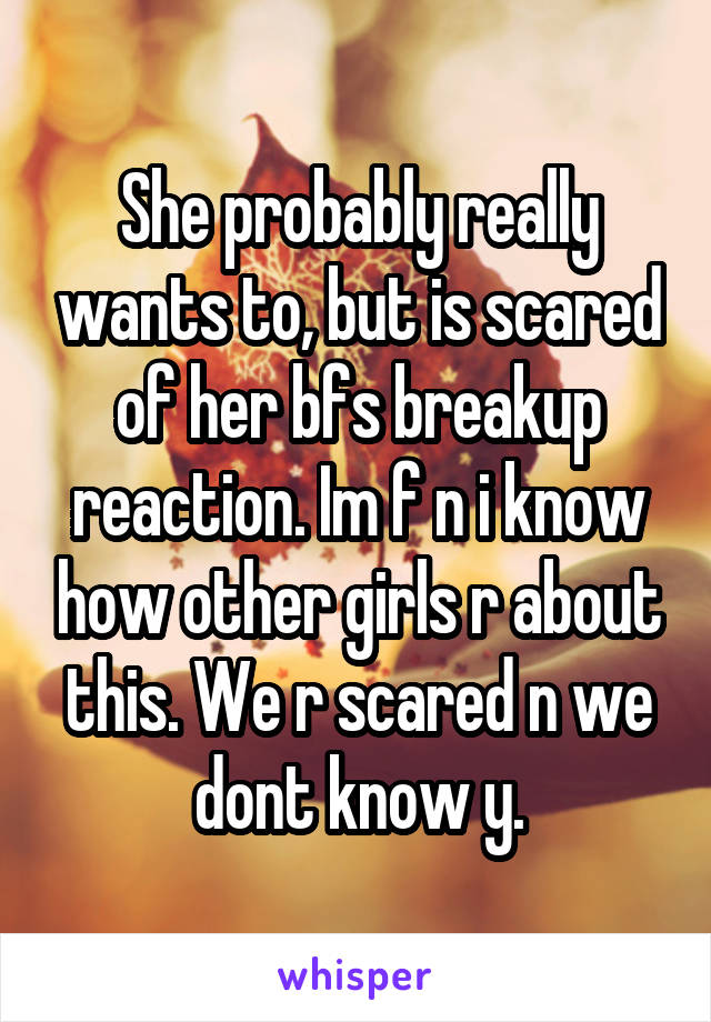 She probably really wants to, but is scared of her bfs breakup reaction. Im f n i know how other girls r about this. We r scared n we dont know y.