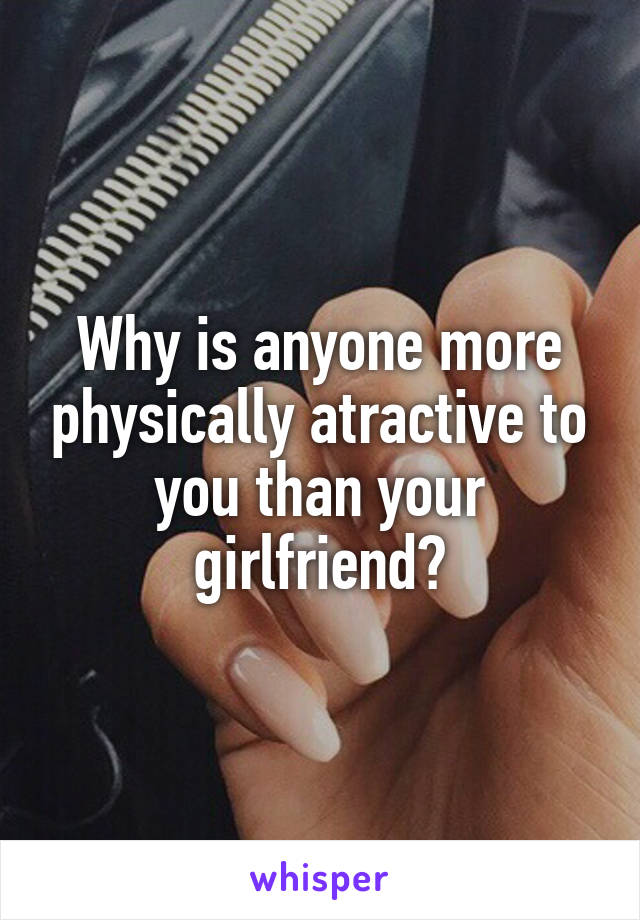 Why is anyone more physically atractive to you than your girlfriend?