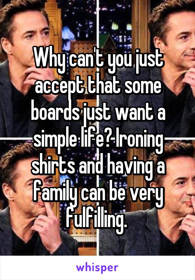 Why can't you just accept that some boards just want a simple life? Ironing shirts and having a family can be very fulfilling. 