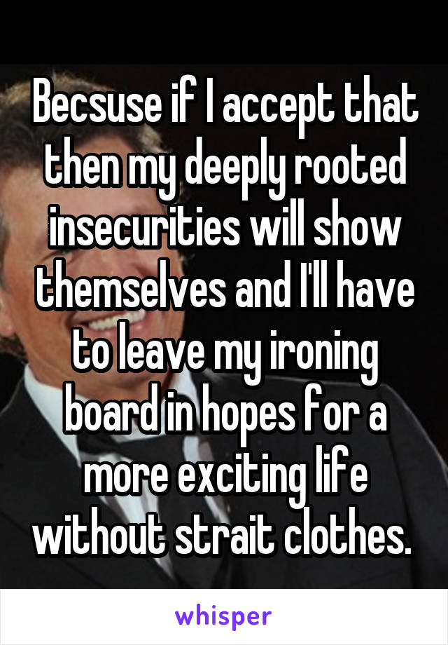 Becsuse if I accept that then my deeply rooted insecurities will show themselves and I'll have to leave my ironing board in hopes for a more exciting life without strait clothes. 