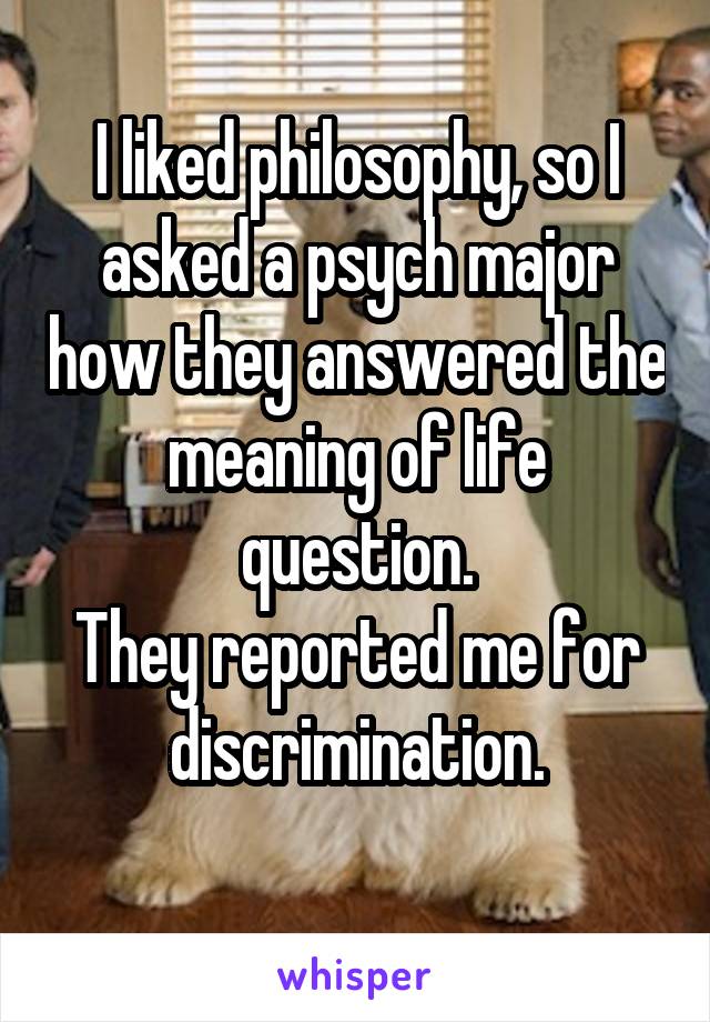 I liked philosophy, so I asked a psych major how they answered the meaning of life question.
They reported me for discrimination.
