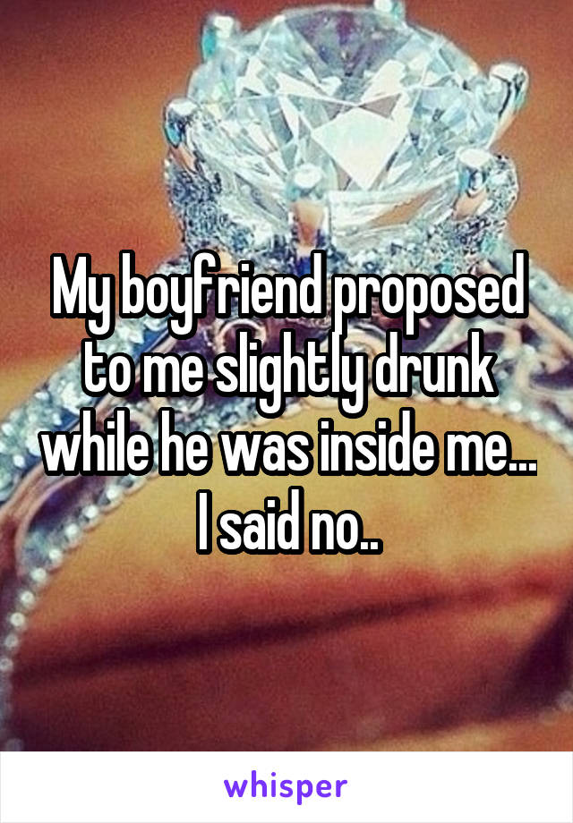 My boyfriend proposed to me slightly drunk while he was inside me... I said no..