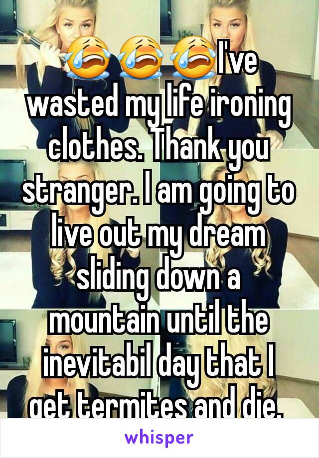 😭😭😭I've wasted my life ironing clothes. Thank you stranger. I am going to live out my dream sliding down a mountain until the inevitabil day that I get termites and die. 