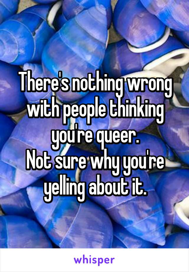 There's nothing wrong with people thinking you're queer.
Not sure why you're yelling about it.