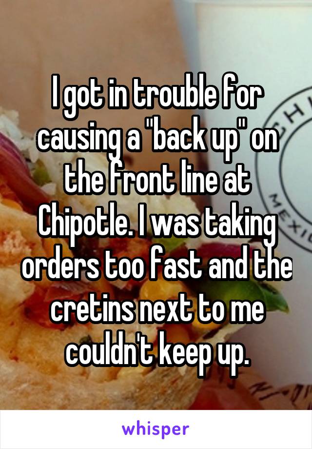 I got in trouble for causing a "back up" on the front line at Chipotle. I was taking orders too fast and the cretins next to me couldn't keep up.