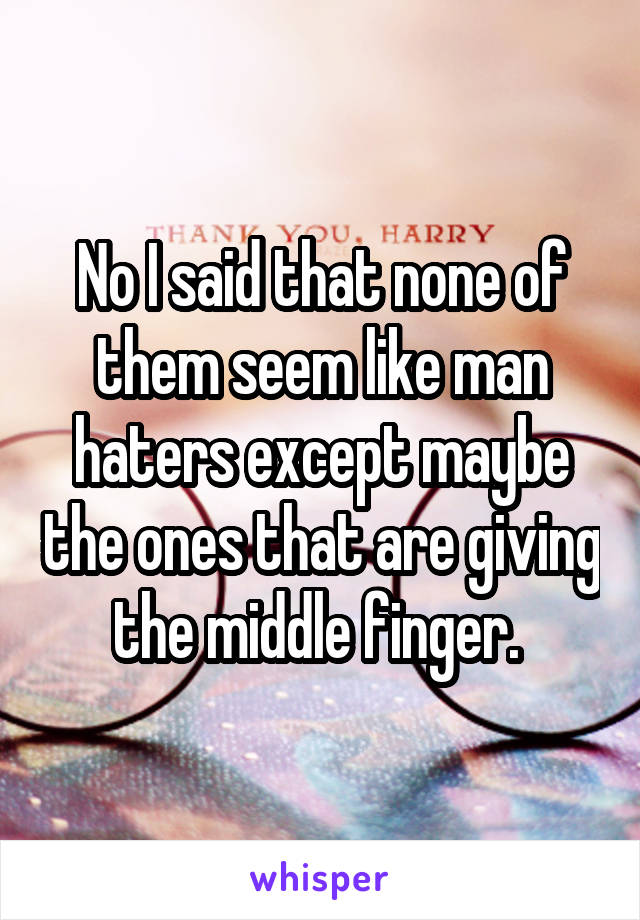 No I said that none of them seem like man haters except maybe the ones that are giving the middle finger. 