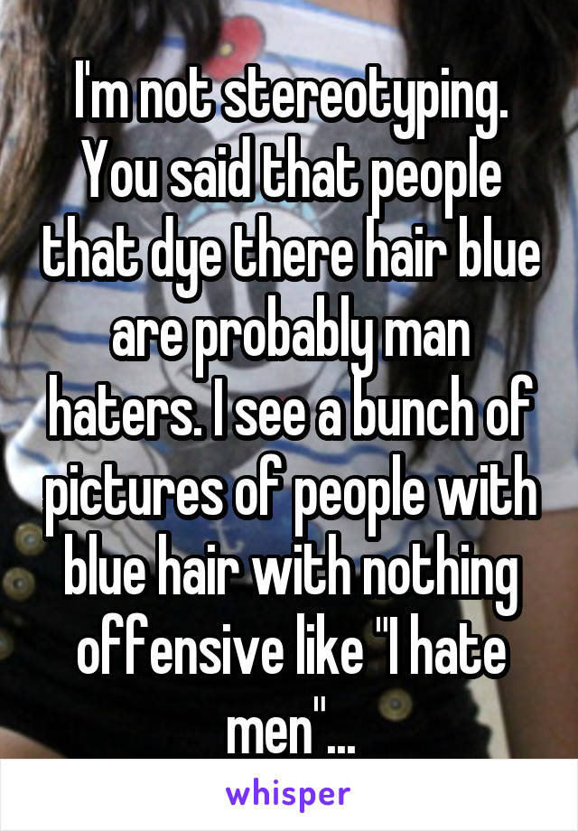 I'm not stereotyping. You said that people that dye there hair blue are probably man haters. I see a bunch of pictures of people with blue hair with nothing offensive like "I hate men"...