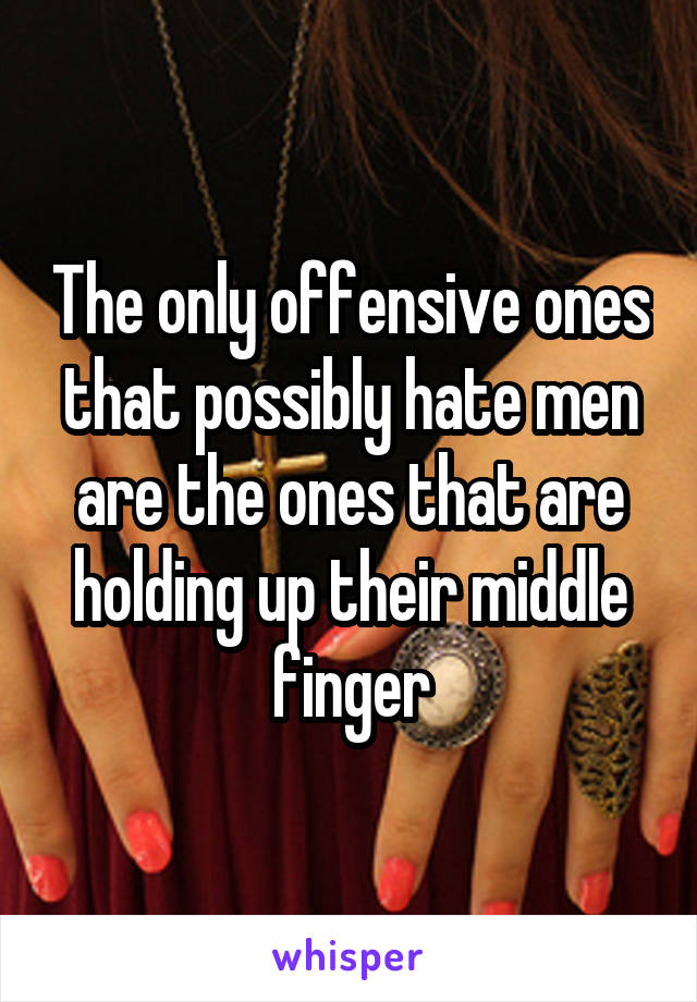 The only offensive ones that possibly hate men are the ones that are holding up their middle finger