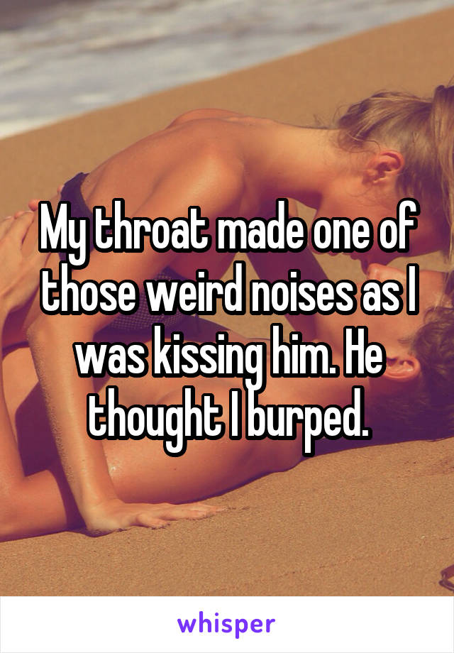 My throat made one of those weird noises as I was kissing him. He thought I burped.