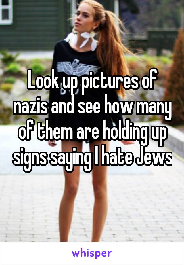 Look up pictures of nazis and see how many of them are holding up signs saying I hate Jews 