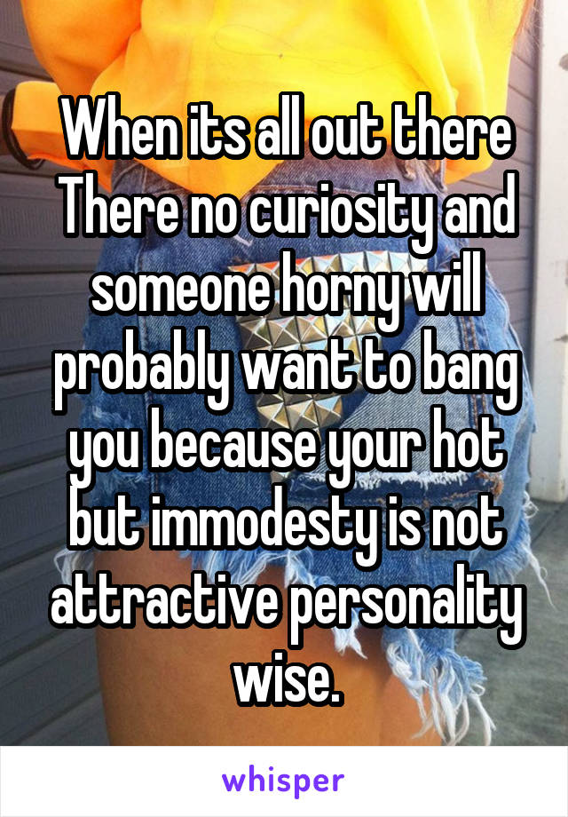 When its all out there
There no curiosity and someone horny will probably want to bang you because your hot but immodesty is not attractive personality wise.