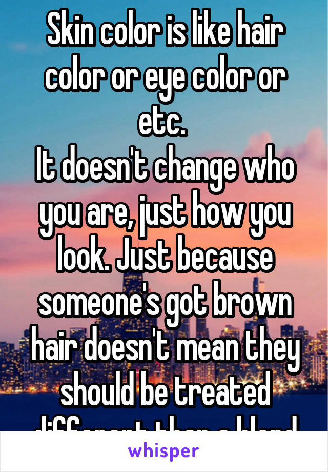 Skin color is like hair color or eye color or etc. 
It doesn't change who you are, just how you look. Just because someone's got brown hair doesn't mean they should be treated different than a blond