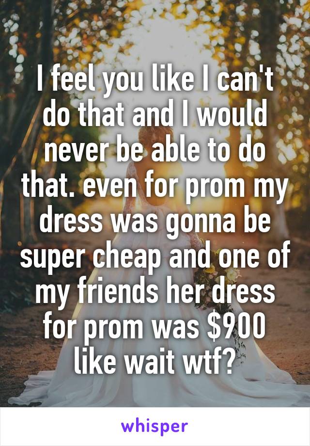 I feel you like I can't do that and I would never be able to do that. even for prom my dress was gonna be super cheap and one of my friends her dress for prom was $900 like wait wtf?