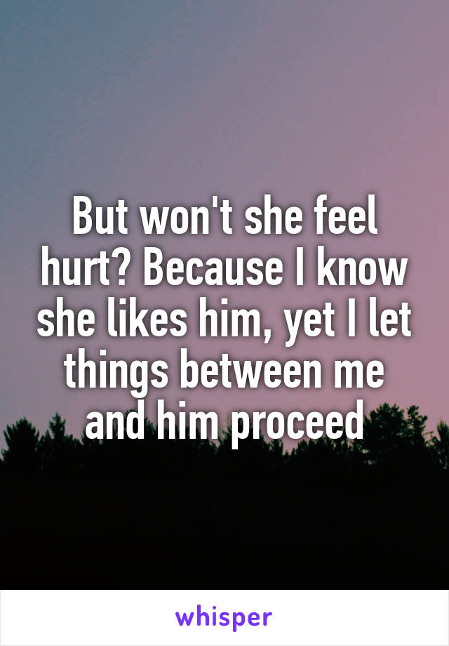 But won't she feel hurt? Because I know she likes him, yet I let things between me and him proceed