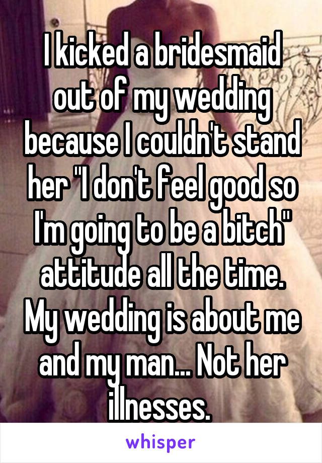 I kicked a bridesmaid out of my wedding because I couldn't stand her "I don't feel good so I'm going to be a bitch" attitude all the time. My wedding is about me and my man... Not her illnesses. 