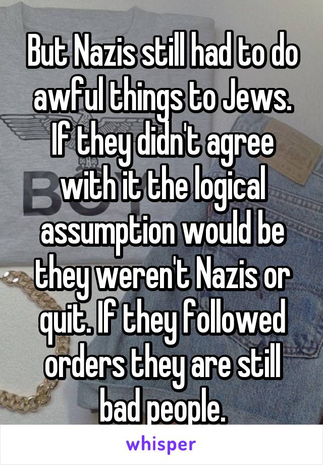 But Nazis still had to do awful things to Jews. If they didn't agree with it the logical assumption would be they weren't Nazis or quit. If they followed orders they are still bad people.