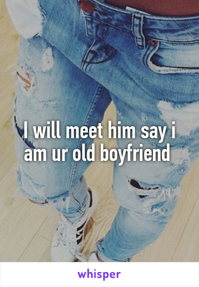 I will meet him say i am ur old boyfriend 
