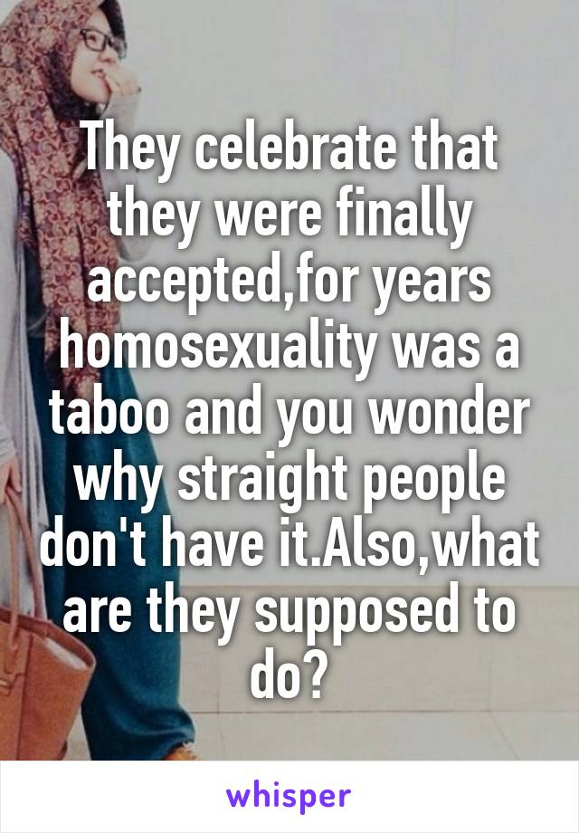 They celebrate that they were finally accepted,for years homosexuality was a taboo and you wonder why straight people don't have it.Also,what are they supposed to do?