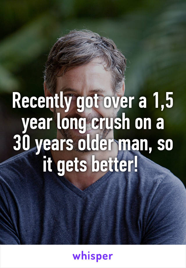 Recently got over a 1,5 year long crush on a 30 years older man, so it gets better! 
