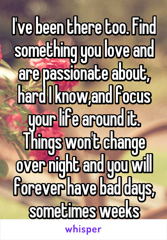 I've been there too. Find something you love and are passionate about, hard I know,and focus your life around it. Things won't change over night and you will forever have bad days, sometimes weeks