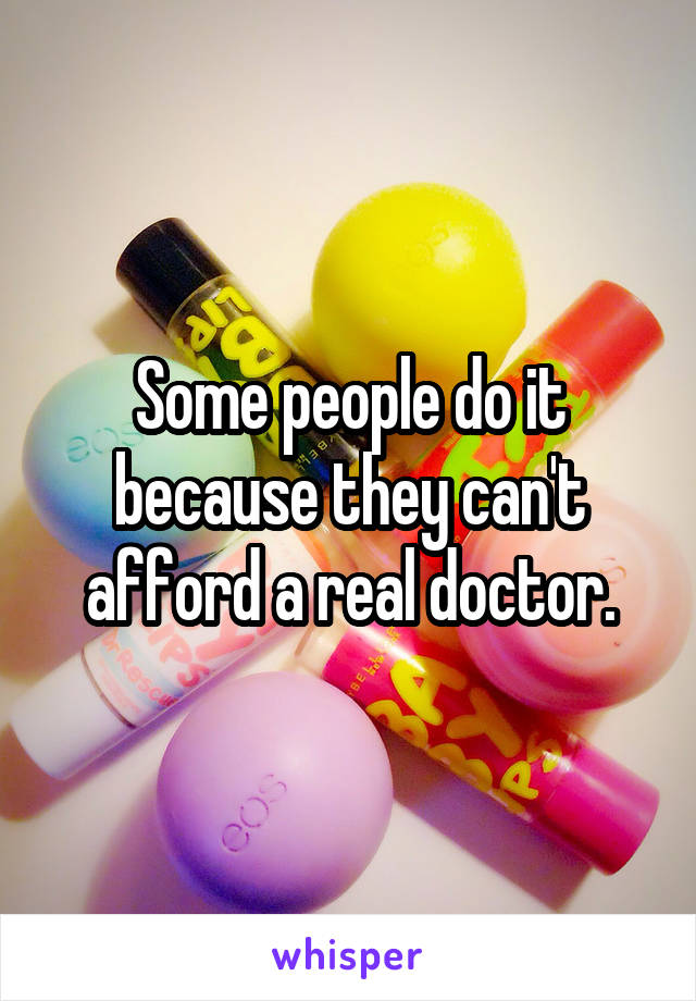 Some people do it because they can't afford a real doctor.