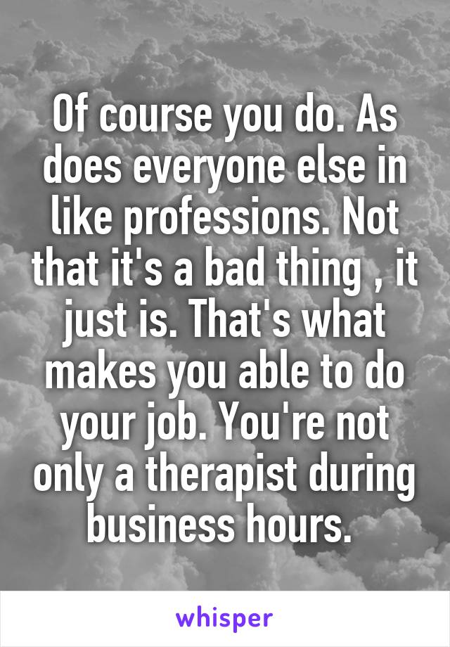 Of course you do. As does everyone else in like professions. Not that it's a bad thing , it just is. That's what makes you able to do your job. You're not only a therapist during business hours. 