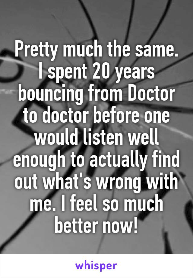 Pretty much the same. I spent 20 years bouncing from Doctor to doctor before one would listen well enough to actually find out what's wrong with me. I feel so much better now!