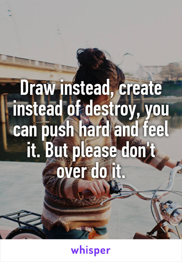 Draw instead, create instead of destroy, you can push hard and feel it. But please don't over do it.