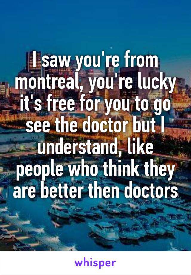 I saw you're from montreal, you're lucky it's free for you to go see the doctor but I understand, like people who think they are better then doctors 