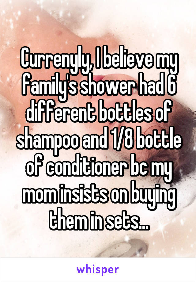 Currenyly, I believe my family's shower had 6 different bottles of shampoo and 1/8 bottle of conditioner bc my mom insists on buying them in sets...